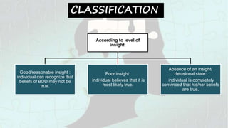 CLASSIFICATION
According to level of
insight.
Good/reasonable insight :
individual can recognize that
beliefs of BDD may not be
true.
Poor insight:
individual believes that it is
most likely true.
Absence of an insight/
delusional state:
individual is completely
convinced that his/her beliefs
are true.
 