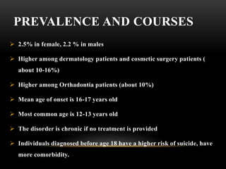 PREVALENCE AND COURSES
 2.5% in female, 2.2 % in males
 Higher among dermatology patients and cosmetic surgery patients (
about 10-16%)
 Higher among Orthadontia patients (about 10%)
 Mean age of onset is 16-17 years old
 Most common age is 12-13 years old
 The disorder is chronic if no treatment is provided
 Individuals diagnosed before age 18 have a higher risk of suicide, have
more comorbidity.
 