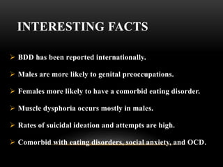 INTERESTING FACTS
 BDD has been reported internationally.
 Males are more likely to genital preoccupations.
 Females more likely to have a comorbid eating disorder.
 Muscle dysphoria occurs mostly in males.
 Rates of suicidal ideation and attempts are high.
 Comorbid with eating disorders, social anxiety, and OCD.
 