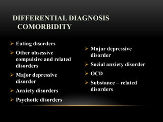  Eating disorders
 Other obsessive
compulsive and related
disorders
 Major depressive
disorder
 Anxiety disorders
 Psychotic disorders
 Major depressive
disorder
 Social anxiety disorder
 OCD
 Substance – related
disorders
DIFFERENTIAL DIAGNOSIS
COMORBIDITY
 