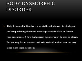 BODY DYSMORPHIC
DISORDER
 Body Dysmorphic disorder is a mental health disorder in which you
can’t stop thinking about one or more perceived defects or flaws in
your appearance. A flaw that appears minor or can’t be seen by others.
But you may feel so embarrassed, ashamed and anxious that you may
avoid many social situations
 
