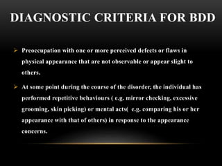 DIAGNOSTIC CRITERIA FOR BDD
 Preoccupation with one or more perceived defects or flaws in
physical appearance that are not observable or appear slight to
others.
 At some point during the course of the disorder, the individual has
performed repetitive behaviours ( e.g. mirror checking, excessive
grooming, skin picking) or mental acts( e.g. comparing his or her
appearance with that of others) in response to the appearance
concerns.
 