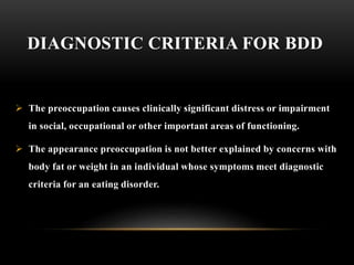DIAGNOSTIC CRITERIA FOR BDD
 The preoccupation causes clinically significant distress or impairment
in social, occupational or other important areas of functioning.
 The appearance preoccupation is not better explained by concerns with
body fat or weight in an individual whose symptoms meet diagnostic
criteria for an eating disorder.
 