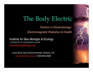 The Body Electric
                                             Factors in Electrobiology:
                        Electromagnetic Radiation & Health

Institute for Bau-Biologie & Ecology
A Florida 501 (c) 3 educational non-profit

www.BuildingBiology.org


  Larry Gust, Gust Environmental, Ventura, CA
       www.GustEnviro.com • 805-644-2008
 