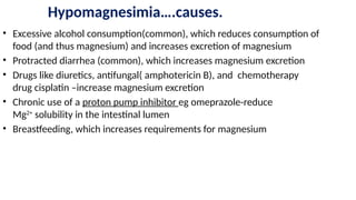 Hypomagnesimia….causes.
• Excessive alcohol consumption(common), which reduces consumption of
food (and thus magnesium) and increases excretion of magnesium
• Protracted diarrhea (common), which increases magnesium excretion
• Drugs like diuretics, antifungal( amphotericin B), and chemotherapy
drug cisplatin –increase magnesium excretion
• Chronic use of a proton pump inhibitor eg omeprazole-reduce
Mg2+
solubility in the intestinal lumen
• Breastfeeding, which increases requirements for magnesium
 