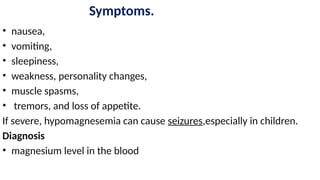 Symptoms.
• nausea,
• vomiting,
• sleepiness,
• weakness, personality changes,
• muscle spasms,
• tremors, and loss of appetite.
If severe, hypomagnesemia can cause seizures,especially in children.
Diagnosis
• magnesium level in the blood
 