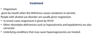 treatment
• Magnesium
given by mouth when the deficiency causes symptoms or persists.
People with alcohol use disorder are usually given magnesium.
• In severe cases magnesium is given by IM/IV
• Other electrolyte deficiencies such as hypocalcemia and hypokalemia are also
corrected
• Underlying conditions that may cause hypomagnesemia are treated.
 
