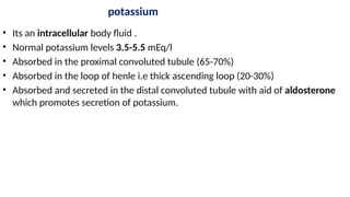 potassium
• Its an intracellular body fluid .
• Normal potassium levels 3.5-5.5 mEq/l
• Absorbed in the proximal convoluted tubule (65-70%)
• Absorbed in the loop of henle i.e thick ascending loop (20-30%)
• Absorbed and secreted in the distal convoluted tubule with aid of aldosterone
which promotes secretion of potassium.
 