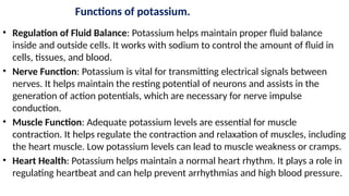 Functions of potassium.
• Regulation of Fluid Balance: Potassium helps maintain proper fluid balance
inside and outside cells. It works with sodium to control the amount of fluid in
cells, tissues, and blood.
• Nerve Function: Potassium is vital for transmitting electrical signals between
nerves. It helps maintain the resting potential of neurons and assists in the
generation of action potentials, which are necessary for nerve impulse
conduction.
• Muscle Function: Adequate potassium levels are essential for muscle
contraction. It helps regulate the contraction and relaxation of muscles, including
the heart muscle. Low potassium levels can lead to muscle weakness or cramps.
• Heart Health: Potassium helps maintain a normal heart rhythm. It plays a role in
regulating heartbeat and can help prevent arrhythmias and high blood pressure.
 