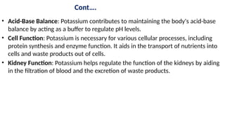Cont….
• Acid-Base Balance: Potassium contributes to maintaining the body's acid-base
balance by acting as a buffer to regulate pH levels.
• Cell Function: Potassium is necessary for various cellular processes, including
protein synthesis and enzyme function. It aids in the transport of nutrients into
cells and waste products out of cells.
• Kidney Function: Potassium helps regulate the function of the kidneys by aiding
in the filtration of blood and the excretion of waste products.
 
