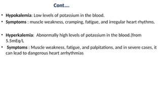 Cont….
• Hypokalemia: Low levels of potassium in the blood.
• Symptoms : muscle weakness, cramping, fatigue, and irregular heart rhythms.
• Hyperkalemia: Abnormally high levels of potassium in the blood.(from
5.5mEq/L
• Symptoms : Muscle weakness, fatigue, and palpitations, and in severe cases, it
can lead to dangerous heart arrhythmias
 