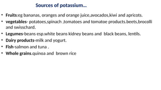 Sources of potassium…
• Fruits:eg bananas, oranges and orange juice,avocados,kiwi and apricots.
• vegetables- potatoes,spinach ,tomatoes and tomatoe products.beets,brocolli
and swisschard.
• Legumes-beans esp.white beans kidney beans and black beans, lentils.
• Dairy products-milk and yogurt.
• Fish-salmon and tuna .
• Whole grains.quinoa and brown rice
 
