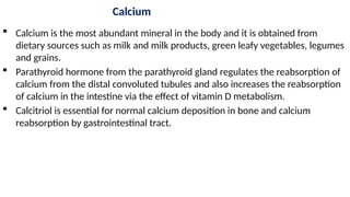 Calcium
 Calcium is the most abundant mineral in the body and it is obtained from
dietary sources such as milk and milk products, green leafy vegetables, legumes
and grains.
 Parathyroid hormone from the parathyroid gland regulates the reabsorption of
calcium from the distal convoluted tubules and also increases the reabsorption
of calcium in the intestine via the effect of vitamin D metabolism.
 Calcitriol is essential for normal calcium deposition in bone and calcium
reabsorption by gastrointestinal tract.
 