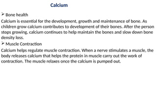 Calcium
 Bone health
Calcium is essential for the development, growth and maintenance of bone. As
children grow calcium contributes to development of their bones. After the person
stops growing, calcium continues to help maintain the bones and slow down bone
density loss.
 Muscle Contraction
Calcium helps regulate muscle contraction. When a nerve stimulates a muscle, the
body releases calcium that helps the protein in muscle carry out the work of
contraction. The muscle relaxes once the calcium is pumped out.
 