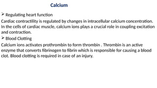 Calcium
 Regulating heart function
Cardiac contractility is regulated by changes in intracellular calcium concentration.
In the cells of cardiac muscle, calcium ions plays a crucial role in coupling excitation
and contraction.
 Blood Clotting
Calcium ions activates prothrombin to form thrombin . Thrombin is an active
enzyme that converts fibrinogen to fibrin which is responsible for causing a blood
clot. Blood clotting is required in case of an injury.
 