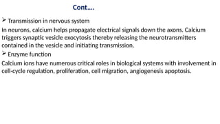 Cont….
 Transmission in nervous system
In neurons, calcium helps propagate electrical signals down the axons. Calcium
triggers synaptic vesicle exocytosis thereby releasing the neurotransmitters
contained in the vesicle and initiating transmission.
 Enzyme function
Calcium ions have numerous critical roles in biological systems with involvement in
cell-cycle regulation, proliferation, cell migration, angiogenesis apoptosis.
 