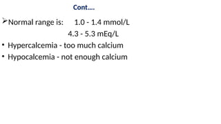Cont….
Normal range is: 1.0 - 1.4 mmol/L
4.3 - 5.3 mEq/L
• Hypercalcemia - too much calcium
• Hypocalcemia - not enough calcium
 