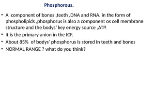 Phosphorous.
• A component of bones ,teeth ,DNA and RNA. in the form of
phospholipids ,phosphorus is also a component os cell membrane
structure and the bodys’ key energy source ,ATP.
• It is the primary anion in the ICF.
• About 85% of bodys’ phosphorus is stored in teeth and bones
• NORMAL RANGE ? what do you think?
 