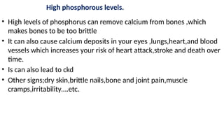 High phosphorous levels.
• High levels of phosphorus can remove calcium from bones ,which
makes bones to be too brittle
• It can also cause calcium deposits in your eyes ,lungs,heart,and blood
vessels which increases your risk of heart attack,stroke and death over
time.
• Is can also lead to ckd
• Other signs;dry skin,brittle nails,bone and joint pain,muscle
cramps,irritability….etc.
 