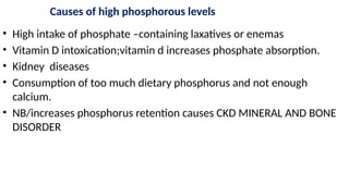 Causes of high phosphorous levels
• High intake of phosphate –containing laxatives or enemas
• Vitamin D intoxication;vitamin d increases phosphate absorption.
• Kidney diseases
• Consumption of too much dietary phosphorus and not enough
calcium.
• NB/increases phosphorus retention causes CKD MINERAL AND BONE
DISORDER
 