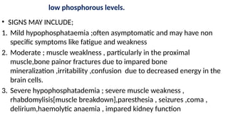 low phosphorous levels.
• SIGNS MAY INCLUDE;
1. Mild hypophosphataemia ;often asymptomatic and may have non
specific symptoms like fatigue and weakness
2. Moderate ; muscle weaklness , particularly in the proximal
muscle,bone painor fractures due to impared bone
mineralization ,irritability ,confusion due to decreased energy in the
brain cells.
3. Severe hypophosphatademia ; severe muscle weakness ,
rhabdomylisis[muscle breakdown],paresthesia , seizures ,coma ,
delirium,haemolytic anaemia , impared kidney function
 