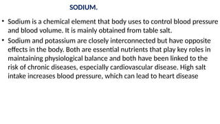 SODIUM.
• Sodium is a chemical element that body uses to control blood pressure
and blood volume. It is mainly obtained from table salt.
• Sodium and potassium are closely interconnected but have opposite
effects in the body. Both are essential nutrients that play key roles in
maintaining physiological balance and both have been linked to the
risk of chronic diseases, especially cardiovascular disease. High salt
intake increases blood pressure, which can lead to heart disease
 