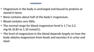 MAGNESIUM
• Magnesium in the body is uncharged and bound to proteins or
stored in bone.
• Bone contains about half of the body’s magnesium.
• Blood contains very little.
• The normal range for blood magnesium level is 1.7 to 2.2
mg/dL (0.85 to 1.10 mmol/L).
• The level of magnesium in the blood depends largely on how the
body obtains magnesium from foods and excretes it in urine and
stool
 