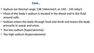 Cont…
• Sodium ion Normal range 138-146mmol/L or 140 – 145 mEq/L
• Most of the body’s sodium is located in the blood and in the fluid
around cells.
• Sodium enters the body through food and drink and leaves the body
primarily in sweat and urine.
• Too low sodium (hyponatremia)
• Too high sodium (hypernatremia)
 