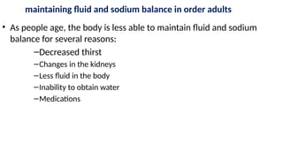 maintaining fluid and sodium balance in order adults
• As people age, the body is less able to maintain fluid and sodium
balance for several reasons:
–Decreased thirst
–Changes in the kidneys
–Less fluid in the body
–Inability to obtain water
–Medications
 