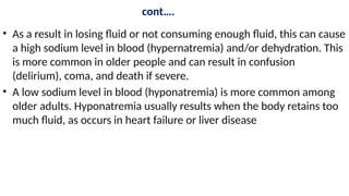 cont….
• As a result in losing fluid or not consuming enough fluid, this can cause
a high sodium level in blood (hypernatremia) and/or dehydration. This
is more common in older people and can result in confusion
(delirium), coma, and death if severe.
• A low sodium level in blood (hyponatremia) is more common among
older adults. Hyponatremia usually results when the body retains too
much fluid, as occurs in heart failure or liver disease
 