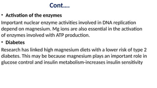 Cont….
• Activation of the enzymes
Important nuclear enzyme activities involved in DNA replication
depend on magnesium. Mg ions are also essential in the activation
of enzymes involved with ATP production.
• Diabetes
Research has linked high magnesium diets with a lower risk of type 2
diabetes. This may be because magnesium plays an important role in
glucose control and insulin metabolism-increases insulin sensitivity
 
