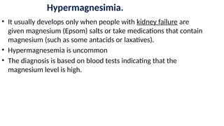 Hypermagnesimia.
• It usually develops only when people with kidney failure are
given magnesium (Epsom) salts or take medications that contain
magnesium (such as some antacids or laxatives).
• Hypermagnesemia is uncommon
• The diagnosis is based on blood tests indicating that the
magnesium level is high.
 