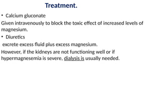 Treatment.
• Calcium gluconate
Given intravenously to block the toxic effect of increased levels of
magnesium.
• Diuretics
excrete excess fluid plus excess magnesium.
However, if the kidneys are not functioning well or if
hypermagnesemia is severe, dialysis is usually needed.
 