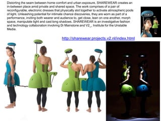 Distorting the seam between home comfort and urban exposure, SHAREWEAR creates an
in-between place amid private and shared space. The work comprises of a pair of
reconfigurable, electronic dresses that physically slot together to activate atmospheric pools
of light. Unleashing potential for intimate chance discoveries, they are worn as part of a
performance, inviting both wearer and audience to, get close, lean on one another, morph
space, manipulate light and cast long shadows. SHAREWEAR is an investigative fashion
and technology collaboration involving Di Mainstone and V2_, Institute for the Unstable
Media.


                                        http://sharewear.projects.v2.nl/index.html
 