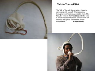 Talk to Yourself Hat

The Talk to Yourself Hat considers the act of
conversing with oneself. When speaking
through a mouthpiece suspended in front of the
face, the voice is channeled back into the ears.
It allows the wearer to speak out loud while still
retaining the right to a somewhat private
conversation.              Kate Hartman
 