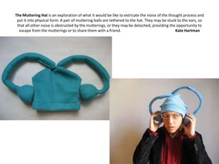 The Muttering Hat is an exploration of what it would be like to extricate the noise of the thought process and
 put it into physical form. A pair of muttering balls are tethered to the hat. They may be stuck to the ears, so
 that all other noise is obstructed by the mutterings, or they may be detached, providing the opportunity to
  escape from the mutterings or to share them with a friend.                                   Kate Hartman
 