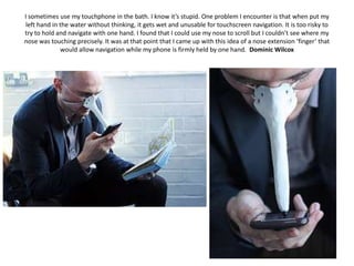 I sometimes use my touchphone in the bath. I know it’s stupid. One problem I encounter is that when put my
left hand in the water without thinking, it gets wet and unusable for touchscreen navigation. It is too risky to
try to hold and navigate with one hand. I found that I could use my nose to scroll but I couldn’t see where my
nose was touching precisely. It was at that point that I came up with this idea of a nose extension ‘finger’ that
             would allow navigation while my phone is firmly held by one hand. Dominic Wilcox
 