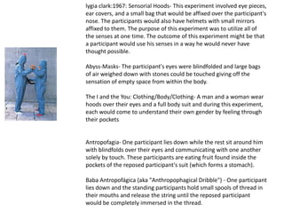 lygia clark:1967: Sensorial Hoods- This experiment involved eye pieces,
ear covers, and a small bag that would be affixed over the participant's
nose. The participants would also have helmets with small mirrors
affixed to them. The purpose of this experiment was to utilize all of
the senses at one time. The outcome of this experiment might be that
a participant would use his senses in a way he would never have
thought possible.

Abyss-Masks- The participant's eyes were blindfolded and large bags
of air weighed down with stones could be touched giving off the
sensation of empty space from within the body.

The I and the You: Clothing/Body/Clothing- A man and a woman wear
hoods over their eyes and a full body suit and during this experiment,
each would come to understand their own gender by feeling through
their pockets


Antropofagia- One participant lies down while the rest sit around him
with blindfolds over their eyes and communicating with one another
solely by touch. These participants are eating fruit found inside the
pockets of the reposed participant's suit (which forms a stomach).

Baba Antropofágica (aka "Anthropophagical Dribble") - One participant
lies down and the standing participants hold small spools of thread in
their mouths and release the string until the reposed participant
would be completely immersed in the thread.
 