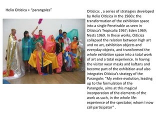 Helio Oiticica + “parangoles”   Oiticica: , a series of strategies developed
                                by Helio Oiticica in the 1960s: the
                                transformation of the exhibition space
                                into a single Penetrable as seen in
                                Oiticica’s Tropicalia 1967; Eden 1969;
                                Nests 1969. In these works, Oiticica
                                collapsed the relation between high art
                                and no art, exhibition objects and
                                everyday objects, and transformed the
                                whole exhibition space into a total work
                                of art and a total experience. In having
                                the visitor wear masks and kaftans and
                                become part of the exhibition avaf also
                                integrates Oiticica’s strategy of the
                                Parangole: "My entire evolution, leading
                                up to the formulation of the
                                Parangole, aims at this magical
                                incorporation of the elements of the
                                work as such, in the whole life-
                                experience of the spectator, whom I now
                                call participator” .
 