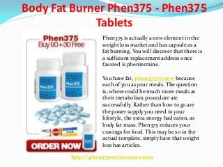 Body Fat Burner Phen375 - Phen375
Tablets
Phen375 is actually a new element in the
weight loss market and has capsule as a
fat burning. You will discover that there is
a sufficient replacement address once
favored is phentermine.
You have fat, phen375 review because
each of you as your meals. The question
is, where could be much more meals as
their metabolism procedure ate
successfully. Rather than how to go are
the power supply you need in your
lifestyle, the extra energy had eaten, as
body fat mass. Phen375 reduces your
cravings for food. This may be so in the
actual template, simply have that weight
loss has articles.
http://phen375reviewsuser.com
 
