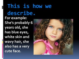 This is how we
describe.
For example:
She’s probably 6
years old, she
has blue eyes,
white skin and
wavy hair, she
also has a very
cute face.
 