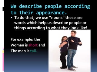 We describe people according
to their appearance.
 To do that, we use “nouns” these are
words which help us describe people or
things according to what they look like!
For example: the
Woman is short and
The man is tall.
 