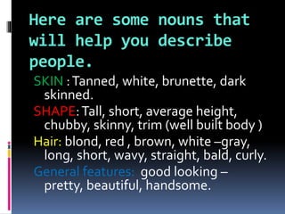 Here are some nouns that
will help you describe
people.
SKIN :Tanned, white, brunette, dark
skinned.
SHAPE:Tall, short, average height,
chubby, skinny, trim (well built body )
Hair: blond, red , brown, white –gray,
long, short, wavy, straight, bald, curly.
General features: good looking –
pretty, beautiful, handsome.
 