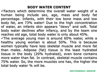 JNVU PHARMACY, JODHPUR
BODY WATER CONTENT
Factors which determine the overall water weight of a
human being include sex, age, mass and body fat
percentage. Infants, with their low bone mass and low
body fat, are 73% water! Due to the high concentration
of water, an infants skin appears “dewy” and soft. Total
body water declines after infancy, and by the team one
reaches old age, total body water is only about 45%.
The average young man is around 60% water, while a
healthy young woman is about 50%. This is because
women typically have less skeletal muscle and more fat
than males. Adipose (fat) tissue is the least hydrated
tissue in the body (20% hydrated), even bone contains
more water than fat. In contrast, skeletal muscle contains
75% water. So, the more muscles one has, the higher the
total body water % will be.
 