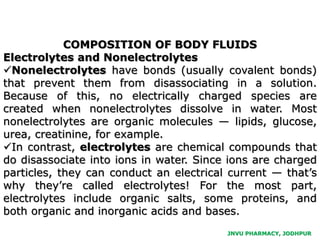 JNVU PHARMACY, JODHPUR
COMPOSITION OF BODY FLUIDS
Electrolytes and Nonelectrolytes
Nonelectrolytes have bonds (usually covalent bonds)
that prevent them from disassociating in a solution.
Because of this, no electrically charged species are
created when nonelectrolytes dissolve in water. Most
nonelectrolytes are organic molecules — lipids, glucose,
urea, creatinine, for example.
In contrast, electrolytes are chemical compounds that
do disassociate into ions in water. Since ions are charged
particles, they can conduct an electrical current — that’s
why they’re called electrolytes! For the most part,
electrolytes include organic salts, some proteins, and
both organic and inorganic acids and bases.
 