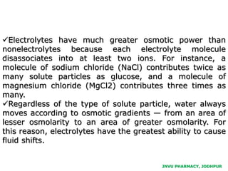 JNVU PHARMACY, JODHPUR
Electrolytes have much greater osmotic power than
nonelectrolytes because each electrolyte molecule
disassociates into at least two ions. For instance, a
molecule of sodium chloride (NaCl) contributes twice as
many solute particles as glucose, and a molecule of
magnesium chloride (MgCl2) contributes three times as
many.
Regardless of the type of solute particle, water always
moves according to osmotic gradients — from an area of
lesser osmolarity to an area of greater osmolarity. For
this reason, electrolytes have the greatest ability to cause
fluid shifts.
 