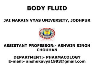 BODY FLUID
JAI NARAIN VYAS UNIVERSITY, JODHPUR
ASSISTANT PROFESSOR:- ASHWIN SINGH
CHOUHAN
DEPARTMENT:- PHARMACOLOGY
E-mail:- anshukavya1993@gmail.com
 