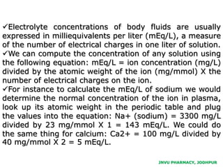 JNVU PHARMACY, JODHPUR
Electrolyte concentrations of body fluids are usually
expressed in milliequivalents per liter (mEq/L), a measure
of the number of electrical charges in one liter of solution.
We can compute the concentration of any solution using
the following equation: mEq/L = ion concentration (mg/L)
divided by the atomic weight of the ion (mg/mmol) X the
number of electrical charges on the ion.
For instance to calculate the mEq/L of sodium we would
determine the normal concentration of the ion in plasma,
look up its atomic weight in the periodic table and plug
the values into the equation: Na+ (sodium) = 3300 mg/L
divided by 23 mg/mmol X 1 = 143 mEq/L. We could do
the same thing for calcium: Ca2+ = 100 mg/L divided by
40 mg/mmol X 2 = 5 mEq/L.
 