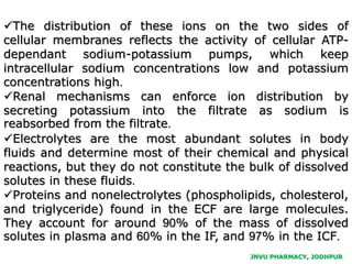 JNVU PHARMACY, JODHPUR
The distribution of these ions on the two sides of
cellular membranes reflects the activity of cellular ATP-
dependant sodium-potassium pumps, which keep
intracellular sodium concentrations low and potassium
concentrations high.
Renal mechanisms can enforce ion distribution by
secreting potassium into the filtrate as sodium is
reabsorbed from the filtrate.
Electrolytes are the most abundant solutes in body
fluids and determine most of their chemical and physical
reactions, but they do not constitute the bulk of dissolved
solutes in these fluids.
Proteins and nonelectrolytes (phospholipids, cholesterol,
and triglyceride) found in the ECF are large molecules.
They account for around 90% of the mass of dissolved
solutes in plasma and 60% in the IF, and 97% in the ICF.
 