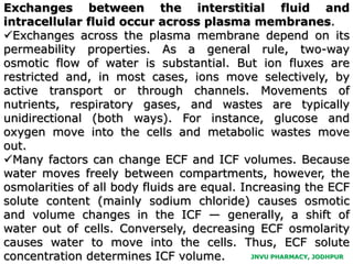 JNVU PHARMACY, JODHPUR
Exchanges between the interstitial fluid and
intracellular fluid occur across plasma membranes.
Exchanges across the plasma membrane depend on its
permeability properties. As a general rule, two-way
osmotic flow of water is substantial. But ion fluxes are
restricted and, in most cases, ions move selectively, by
active transport or through channels. Movements of
nutrients, respiratory gases, and wastes are typically
unidirectional (both ways). For instance, glucose and
oxygen move into the cells and metabolic wastes move
out.
Many factors can change ECF and ICF volumes. Because
water moves freely between compartments, however, the
osmolarities of all body fluids are equal. Increasing the ECF
solute content (mainly sodium chloride) causes osmotic
and volume changes in the ICF — generally, a shift of
water out of cells. Conversely, decreasing ECF osmolarity
causes water to move into the cells. Thus, ECF solute
concentration determines ICF volume.
 